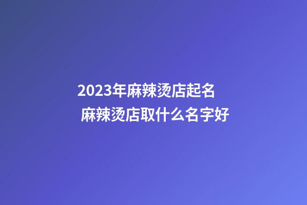 2023年麻辣烫店起名 麻辣烫店取什么名字好